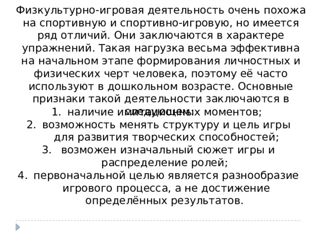 Физкультурно-игровая деятельность очень похожа на спортивную и спортивно-игровую, но имеется ряд отличий. Они заключаются в характере упражнений. Такая нагрузка весьма эффективна на начальном этапе формирования личностных и физических черт человека, поэтому её часто используют в дошкольном возрасте. Основные признаки такой деятельности заключаются в следующем: