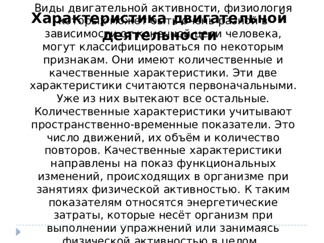 Виды двигательной активности, физиология которых может быть очень разной в зависимости от конечной цели человека, могут классифицироваться по некоторым признакам. Они имеют количественные и качественные характеристики. Эти две характеристики считаются первоначальными. Уже из них вытекают все остальные. Количественные характеристики учитывают пространственно-временные показатели. Это число движений, их объём и количество повторов. Качественные характеристики направлены на показ функциональных изменений, происходящих в организме при занятиях физической активностью. К таким показателям относятся энергетические затраты, которые несёт организм при выполнении упражнений или занимаясь физической активностью в целом. Характеристика двигательной деятельности