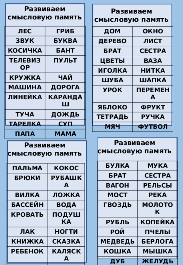 Развиваем смысловую память  Развиваем смысловую память ЛЕС ЗВУК ГРИБ БУКВА КОСИЧКА БАНТ ТЕЛЕВИЗОР ПУЛЬТ КРУЖКА ЧАЙ МАШИНА ДОРОГА ЛИНЕЙКА ТУЧА КАРАНДАШ ДОЖДЬ ТАРЕЛКА СУП ПАПА МАМА ДОМ ОКНО ДЕРЕВО ЛИСТ БРАТ ЦВЕТЫ СЕСТРА ВАЗА ИГОЛКА НИТКА ШУБА УРОК ШАПКА ПЕРЕМЕНА ЯБЛОКО ФРУКТ ТЕТРАДЬ МЯЧ РУЧКА ФУТБОЛ Развиваем смысловую память Развиваем смысловую память БУЛКА МУКА БРАТ ВАГОН СЕСТРА РЕЛЬСЫ МОСТ РЕКА ГВОЗДЬ МОЛОТОК РУБЛЬ РОЙ КОПЕЙКА МЕДВЕДЬ ПЧЕЛЫ КОШКА БЕРЛОГА МЫШКА ДУБ ЖЕЛУДЬ ПАЛЬМА КОКОС БРЮКИ ВИЛКА РУБАШКА БАССЕЙН ЛОЖКА ВОДА КРОВАТЬ ПОДУШКА ЛАК НОГТИ КНИЖКА РЕБЕНОК СКАЗКА ДЕВОЧКА КАЛЯСКА КУКЛА МАЛЬЧИК МАШИНА