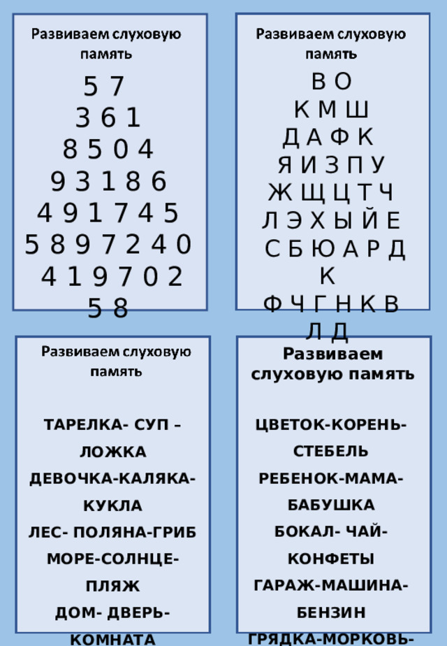 В О К М Ш Д А Ф К  Я И З П У Ж Щ Ц Т Ч Л Э Х Ы Й Е  С Б Ю А Р Д К Ф Ч Г Н К В Л Д 5 7 3 6 1 8 5 0 4 9 3 1 8 6 4 9 1 7 4 5 5 8 9 7 2 4 0  4 1 9 7 0 2 5 8 Развиваем слуховую память ЦВЕТОК-КОРЕНЬ-СТЕБЕЛЬ РЕБЕНОК-МАМА-БАБУШКА БОКАЛ- ЧАЙ-КОНФЕТЫ ГАРАЖ-МАШИНА-БЕНЗИН ГРЯДКА-МОРКОВЬ-СОК ПРИЧЕСКА-РАСЧЕСКА-БАНТ ЗВОНОК-УРОК-ЗАДАНИЕ ТАРЕЛКА- СУП –ЛОЖКА ДЕВОЧКА-КАЛЯКА-КУКЛА ЛЕС- ПОЛЯНА-ГРИБ МОРЕ-СОЛНЦЕ-ПЛЯЖ ДОМ- ДВЕРЬ-КОМНАТА АЛЬБОМ-ВОДА-КРАСКИ КНИГА-КАРТИНКА-СКАЗКА