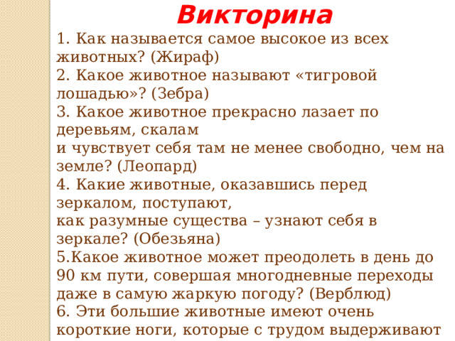 Викторина 1. Как называется самое высокое из всех животных? (Жираф) 2. Какое животное называют «тигровой лошадью»? (Зебра) 3. Какое животное прекрасно лазает по деревьям, скалам и чувствует себя там не менее свободно, чем на земле? (Леопард) 4. Какие животные, оказавшись перед зеркалом, поступают, как разумные существа – узнают себя в зеркале? (Обезьяна) 5.Какое животное может преодолеть в день до 90 км пути, совершая многодневные переходы даже в самую жаркую погоду? (Верблюд) 6. Эти большие животные имеют очень короткие ноги, которые с трудом выдерживают вес тела зверя, поэтому они большую часть времени проводят в воде. Как называются эти удивительные животные, имеющие огромную пасть, которая тянется от уха до уха? (Бегемот)