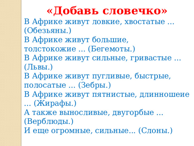 «Добавь словечко» В Африке живут ловкие, хвостатые ... (Обезьяны.) В Африке живут большие, толстокожие ... (Бегемоты.) В Африке живут сильные, гривастые ... (Львы.) В Африке живут пугливые, быстрые, полосатые ... (Зебры.) В Африке живут пятнистые, длинношеие ... (Жирафы.) А также выносливые, двугорбые ... (Верблюды.) И еще огромные, сильные... (Слоны.) Спасибо за внимание!