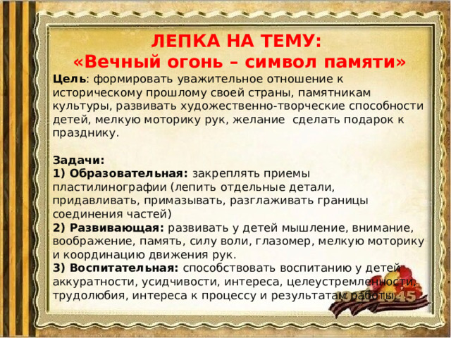 ЛЕПКА НА ТЕМУ: «Вечный огонь – символ памяти» Цель : формировать уважительное отношение к историческому прошлому своей страны, памятникам культуры, развивать художественно-творческие способности детей, мелкую моторику рук, желание сделать подарок к празднику.   Задачи:  1) Образовательная: закреплять приемы пластилинографии (лепить отдельные детали, придавливать, примазывать, разглаживать границы соединения частей)  2) Развивающая: развивать у детей мышление, внимание, воображение, память, силу воли, глазомер, мелкую моторику и координацию движения рук.  3) Воспитательная: способствовать воспитанию у детей аккуратности, усидчивости, интереса, целеустремленности, трудолюбия, интереса к процессу и результатам работы.