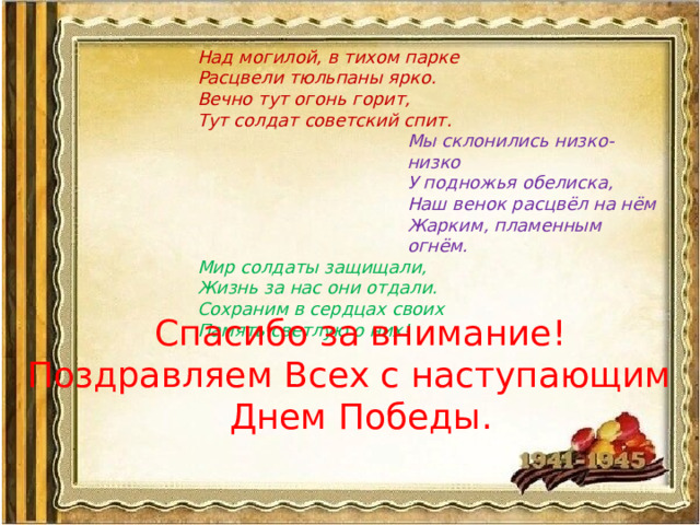 Над могилой, в тихом парке  Расцвели тюльпаны ярко.  Вечно тут огонь горит,  Тут солдат советский спит. Мы склонились низко-низко У подножья обелиска,  Наш венок расцвёл на нём  Жарким, пламенным огнём. Мир солдаты защищали,  Жизнь за нас они отдали.  Сохраним в сердцах своих  Память светлую о них! Спасибо за внимание! Поздравляем Всех с наступающим Днем Победы.