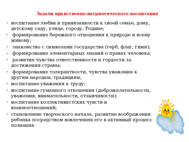 Задачи нравственно-патриотического воспитания   воспитание любви и привязанности к своей семье, дому, детскому саду, улице, городу, Родине;  формирование бережного отношения к природе и всему живому;  знакомство с символами государства (герб, флаг, гимн);  формирование элементарных знаний о правах человека;  развитие чувства ответственности и гордости за достижения страны;  формирование толерантности, чувства уважения к другим народам, традициям; воспитание уважения к труду; воспитание гуманного отношения (доброжелательности, уважения, внимательности, отзывчивости); воспитание коллективистских чувств и взаимоотношений; становление творческого начала, развитие воображения ребенка посредством вовлечения его в активный процесс познания.