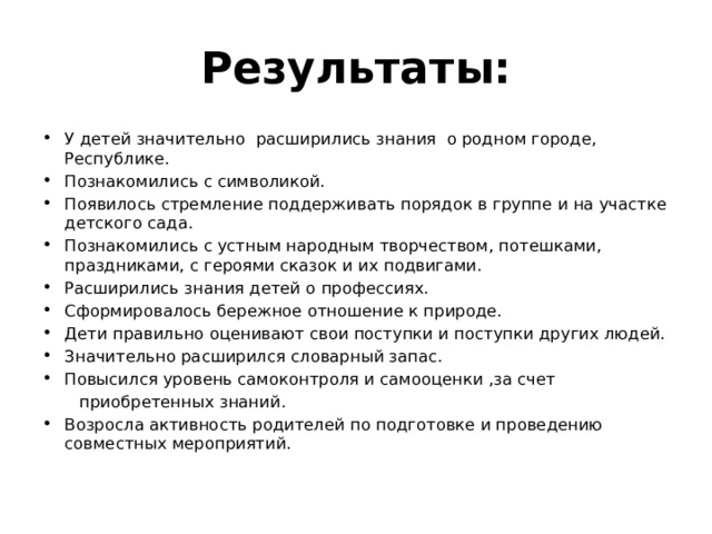 Результаты: У детей значительно расширились знания о родном городе, Республике. Познакомились с символикой. Появилось стремление поддерживать порядок в группе и на участке детского сада. Познакомились с устным народным творчеством, потешками, праздниками, с героями сказок и их подвигами. Расширились знания детей о профессиях. Сформировалось бережное отношение к природе. Дети правильно оценивают свои поступки и поступки других людей. Значительно расширился словарный запас. Повысился уровень самоконтроля и самооценки ,за счет  приобретенных знаний.