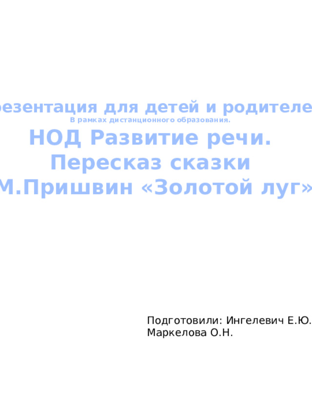 Презентация для детей и родителей В рамках дистанционного образования. НОД Развитие речи. Пересказ сказки  М.Пришвин «Золотой луг» Подготовили: Ингелевич Е.Ю. Маркелова О.Н.