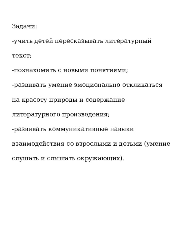 Задачи: -учить детей пересказывать литературный текст; -познакомить с новыми понятиями; -развивать умение эмоционально откликаться на красоту природы и содержание литературного произведения; -развивать коммуникативные навыки взаимодействия со взрослыми и детьми (умение слушать и слышать окружающих).