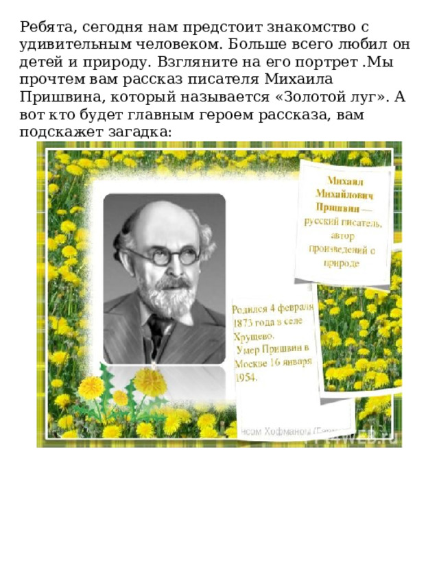 Ребята, сегодня нам предстоит знакомство с удивительным человеком. Больше всего любил он детей и природу. Взгляните на его портрет .Мы прочтем вам рассказ писателя Михаила Пришвина, который называется «Золотой луг». А вот кто будет главным героем рассказа, вам подскажет загадка: