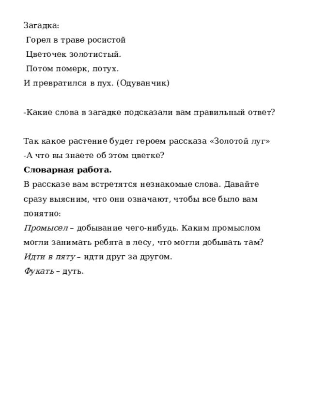 Загадка:   Горел в траве росистой   Цветочек золотистый.   Потом померк, потух. И превратился в пух. (Одуванчик) -Какие слова в загадке подсказали вам правильный ответ? Так какое растение будет героем рассказа «Золотой луг» -А что вы знаете об этом цветке? Словарная работа. В рассказе вам встретятся незнакомые слова. Давайте сразу выясним, что они означают, чтобы все было вам понятно: Промысел – добывание чего-нибудь. Каким промыслом могли занимать ребята в лесу, что могли добывать там? Идти в пяту – идти друг за другом. Фукать – дуть.