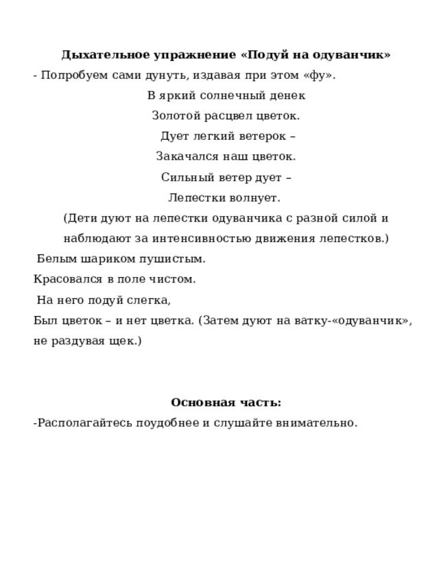 Дыхательное упражнение «Подуй на одуванчик» - Попробуем сами дунуть, издавая при этом «фу». В яркий солнечный денек Золотой расцвел цветок.   Дует легкий ветерок – Закачался наш цветок. Сильный ветер дует – Лепестки волнует. (Дети дуют на лепестки одуванчика с разной силой и наблюдают за интенсивностью движения лепестков.)   Белым шариком пушистым.   Красовался в поле чистом.   На него подуй слегка, Был цветок – и нет цветка. (Затем дуют на ватку-«одуванчик», не раздувая щек.) Основная часть: -Располагайтесь поудобнее и слушайте внимательно.