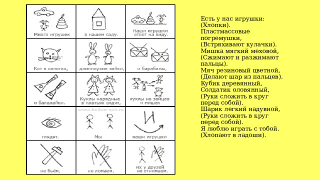 Есть у нас игрушки:  (Хлопки).  Пластмассовые погремушки,  (Встряхивают кулачки).  Мишка мягкий меховой,  (Сжимают и разжимают пальцы).  Мяч резиновый цветной,  (Делают шар из пальцев).  Кубик деревянный,  Солдатик оловянный,  (Руки сложить в круг перед собой).  Шарик легкий надувной,  (Руки сложить в круг перед собой).  Я люблю играть с тобой.  (Хлопают в ладоши).