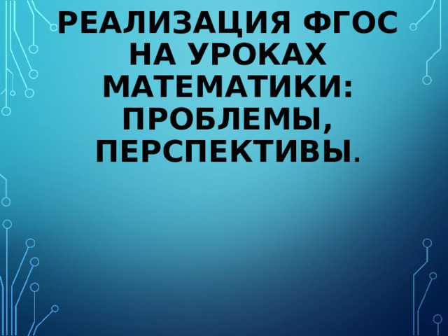 РЕАЛИЗАЦИЯ ФГОС НА УРОКАХ МАТЕМАТИКИ: ПРОБЛЕМЫ, ПЕРСПЕКТИВЫ .