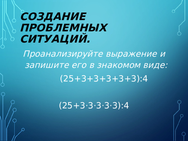 СОЗДАНИЕ ПРОБЛЕМНЫХ СИТУАЦИЙ.  Проанализируйте выражение и запишите его в знакомом виде:  (25+3+3+3+3+3):4 (25+3·3·3·3·3):4