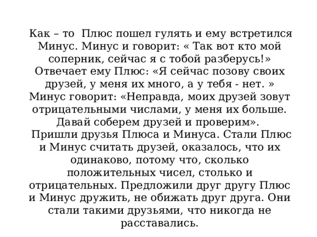 Как – то Плюс пошел гулять и ему встретился Минус. Минус и говорит: « Так вот кто мой соперник, сейчас я с тобой разберусь!» Отвечает ему Плюс: «Я сейчас позову своих друзей, у меня их много, а у тебя - нет. » Минус говорит: «Неправда, моих друзей зовут отрицательными числами, у меня их больше. Давай соберем друзей и проверим».  Пришли друзья Плюса и Минуса. Стали Плюс и Минус считать друзей, оказалось, что их одинаково, потому что, сколько положительных чисел, столько и отрицательных. Предложили друг другу Плюс и Минус дружить, не обижать друг друга. Они стали такими друзьями, что никогда не расставались.