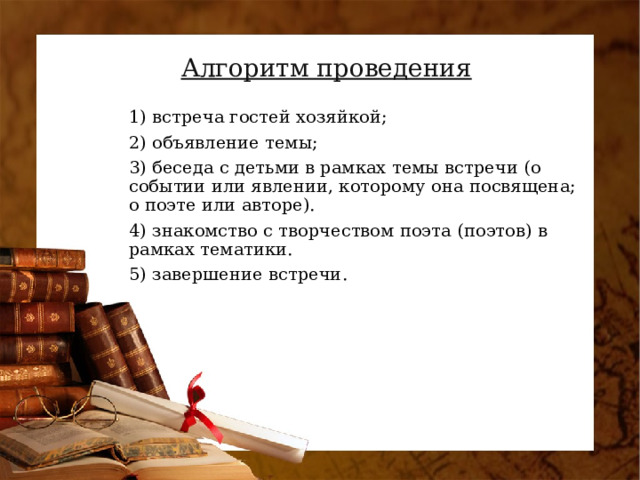 Алгоритм проведения 1) встреча гостей хозяйкой; 2) объявление темы; 3) беседа с детьми в рамках темы встречи (о событии или явлении, которому она посвящена; о поэте или авторе). 4) знакомство с творчеством поэта (поэтов) в рамках тематики. 5) завершение встречи.