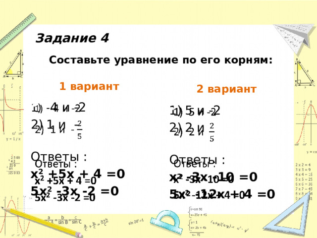 Задание 4 Составьте уравнение по его корням: 1 вариант 2 вариант - 4 и -2 1 и -   Ответы : х 2 +5х + 4 =0 5х 2 -3х -2 =0  5 и -2 2 и   Ответы : х 2 -3х -10 =0 5х 2 -12х + 4 =0