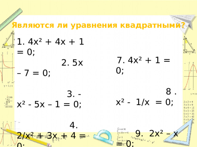Являются ли уравнения квадратными? 1. 4х² + 4х + 1 = 0; 2. 5х – 7 = 0; 3. - х² - 5х – 1 = 0; 4. 2/х² + 3х + 4 = 0; 5. ¼ х² - 6х + 1 = 0; 6. 2х² = 0;  7. 4х² + 1 = 0; 8 . х² - 1/х = 0; 9. 2х² – х = 0; 10. х² -16 = 0; 11. 7х² + 5х = 0; 12. -8х²= 0; 13. 5х³ +6х -8= 0.