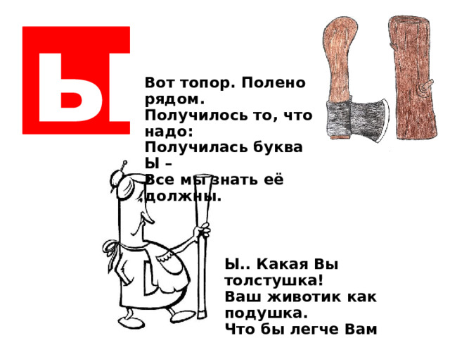 ы Вот топор. Полено рядом. Получилось то, что надо: Получилась буква Ы – Все мы знать её должны. Ы.. Какая Вы толстушка! В аш животик как подушка. Что бы легче Вам ходить, Палочку пришлось добыть.