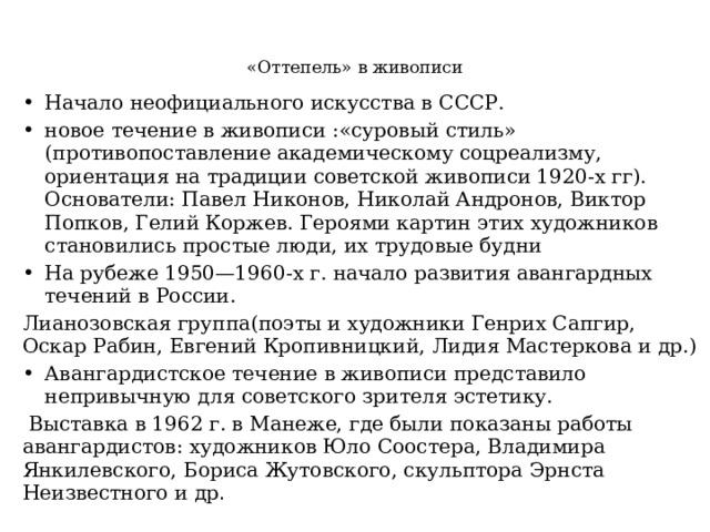    «Оттепель» в живописи   Начало неофициального искусства в СССР. новое течение в живописи :«суровый стиль» (противопоставление академическому соцреализму, ориентация на традиции советской живописи 1920-х гг). Основатели: Павел Никонов, Николай Андронов, Виктор Попков, Гелий Коржев. Героями картин этих художников становились простые люди, их трудовые будни На рубеже 1950—1960-х г. начало развития авангардных течений в России. Лианозовская группа(поэты и художники Генрих Сапгир, Оскар Рабин, Евгений Кропивницкий, Лидия Мастеркова и др.) Авангардистское течение в живописи представило непривычную для советского зрителя эстетику.  Выставка в 1962 г. в Манеже, где были показаны работы авангардистов: художников Юло Соостера, Владимира Янкилевского, Бориса Жутовского, скульптора Эрнста Неизвестного и др .