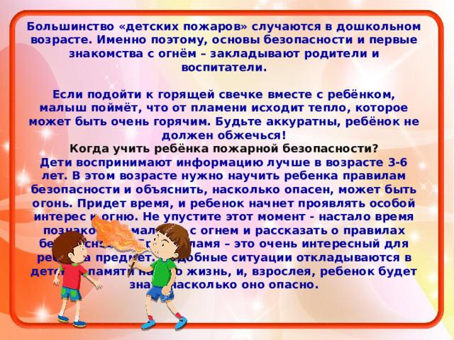 Большинство «детских пожаров» случаются в дошкольном возрасте. Именно поэтому, основы безопасности и первые знакомства с огнём – закладывают родители и воспитатели.  Если подойти к горящей свечке вместе с ребёнком, малыш поймёт, что от пламени исходит тепло, которое может быть очень горячим. Будьте аккуратны, ребёнок не должен обжечься! Когда учить ребёнка пожарной безопасности? Дети воспринимают информацию лучше в возрасте 3-6 лет. В этом возрасте нужно научить ребенка правилам безопасности и объяснить, насколько опасен, может быть огонь. Придет время, и ребенок начнет проявлять особой интерес к огню. Не упустите этот момент - настало время познакомить малыша с огнем и рассказать о правилах безопасности. Яркое пламя – это очень интересный для ребенка предмет. Подобные ситуации откладываются в детской памяти на всю жизнь, и, взрослея, ребенок будет знать насколько оно опасно.