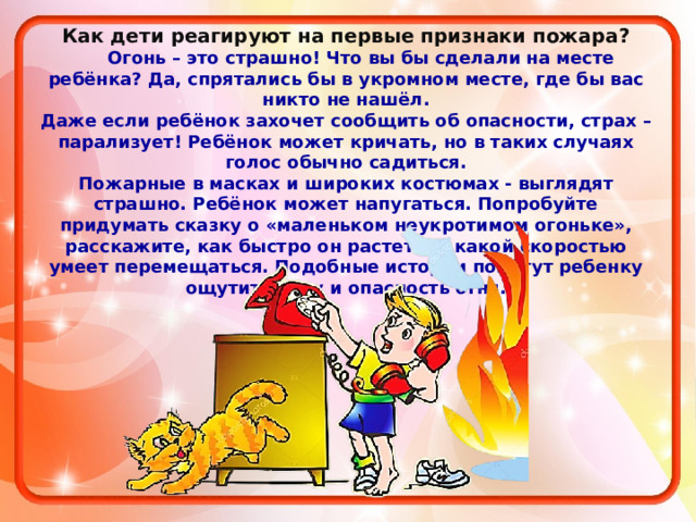 Как дети реагируют на первые признаки пожара?  Огонь – это страшно! Что вы бы сделали на месте ребёнка? Да, спрятались бы в укромном месте, где бы вас никто не нашёл. Даже если ребёнок захочет сообщить об опасности, страх – парализует! Ребёнок может кричать, но в таких случаях голос обычно садиться. Пожарные в масках и широких костюмах - выглядят страшно. Ребёнок может напугаться. Попробуйте придумать сказку о «маленьком неукротимом огоньке», расскажите, как быстро он растет и с какой скоростью умеет перемещаться. Подобные истории помогут ребенку ощутить силу и опасность огня.