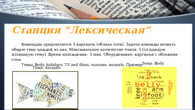 Станция “Лексическая” Командам предлагаются 5 картинок (облака слов). Задача команды назвать общую тему каждой из них. Максимальное количество очков- 5 (за каждую названную тему). Время нахождения- 5 мин. Оборудование: картинки с облаками слов. Темы: Body, holidays, TV and films, summer, animals. Пример:  Тема: Body Тема: Animals