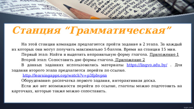 Станция “Грамматическая” На этой станции командам предлагается пройти задание в 2 этапа. За каждый их которых они могут получить максимально 5 баллов. Время на станции 15 мин. Первый этап: Найти и выделить неправильную форму глагола. Приложение 1 Второй этап: Сопоставить две формы глагола. Приложение 2 В данных заданиях использовались материалы https://lingvo.adu.by/ . Для задания второго этапа предлагается перейти по ссылке.  http://learningapps.org/watch?v=p3fpbvpsa Оборудование: распечатка первого задания, интерактивная доска. Если же нет возможности перейти по ссылке, глаголы можно подготовить на карточках, которые также можно сопоставить.