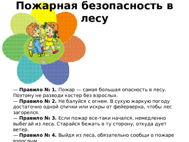 Пожарная безопасность в лесу    —  Правило № 1.  Пожар — самая большая опасность в лесу. Поэтому не разводи костер без взрослых.  —  Правило № 2.  Не балуйся с огнем. В сухую жаркую погоду достаточно одной спички или искры от фейерверка, чтобы лес загорелся.  —  Правило № 3.  Если пожар все-таки начался, немедленно выбегай из леса. Старайся бежать в ту сторону, откуда дует ветер.  —  Правило № 4.  Выйдя из леса, обязательно сообщи о пожаре взрослым.