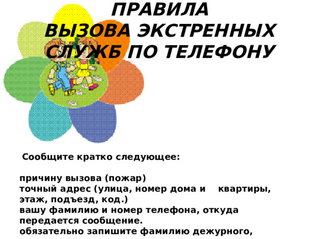 ПРАВИЛА ВЫЗОВА ЭКСТРЕННЫХ СЛУЖБ ПО ТЕЛЕФОНУ   Сообщите кратко следующее:   причину вызова (пожар) точный адрес (улица, номер дома и    квартиры, этаж, подъезд, код.) вашу фамилию и номер телефона, откуда передается сообщение. обязательно запишите фамилию дежурного, принявшего ваш вызов.  