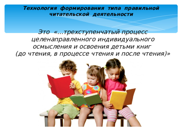 Технология формирования типа правильной  читательской деятельности Это «…трехступенчатый процесс целенаправленного индивидуального осмысления и освоения детьми книг  (до чтения, в процессе чтения и после чтения)» Формирование личностного и ценностного отношения к чтению