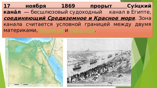 17 ноября 1869 прорыт Суэ́цкий кана́л   — бесшлюзовый судоходный канал в Египте, соединяющий Средиземное и Красное моря . Зона канала считается условной границей между двумя материками,  Африкой  и  Евразией . 