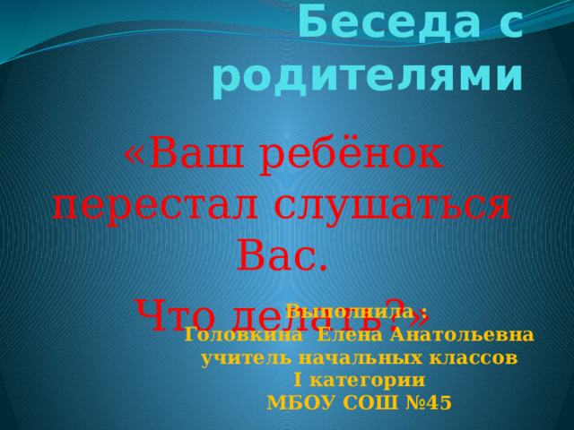 Беседа с родителями   «Ваш ребёнок перестал слушаться Вас. Что делать?» Выполнила : Головкина Елена Анатольевна учитель начальных классов I категории МБОУ СОШ №45