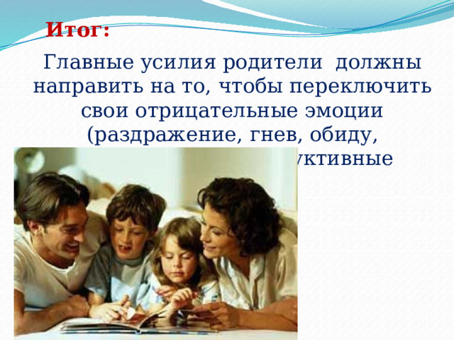 Итог: Главные усилия родители  должны направить на то, чтобы переключить свои отрицательные эмоции (раздражение, гнев, обиду, отчаяние) на конструктивные действия.