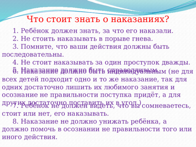 Что стоит знать о наказаниях?  1. Ребёнок должен знать, за что его наказали.  2. Не стоить наказывать в порыве гнева.  3. Помните, что ваши действия должны быть последовательны.  4. Не стоит наказывать за один проступок дважды.  5. Наказание должно быть справедливым.  6. Наказание должно быть индивидуальным (не для всех детей подходит одно и то же наказание, так для одних достаточно лишить их любимого занятия и осознание не правильности поступка придёт, а для других достаточно поставить их в угол.)  7. Ребёнок не должен видеть, что вы сомневаетесь, стоит или нет, его наказывать.  8. Наказание не должно унижать ребёнка, а должно помочь в осознании не правильности того или иного действия.