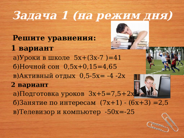 Задача 1 (на режим дня)  Решите уравнения: 1 вариант  а)Уроки в школе 5х+(3х-7 )=41  б)Ночной сон 0,5х+0,15=4,65  в)Активный отдых 0,5-5х= -4 -2х 2 вариант  а)Подготовка уроков 3х+5=7,5+2х  б)Занятие по интересам (7х+1) - (6х+3) =2,5  в)Телевизор и компьютер -50х=-25