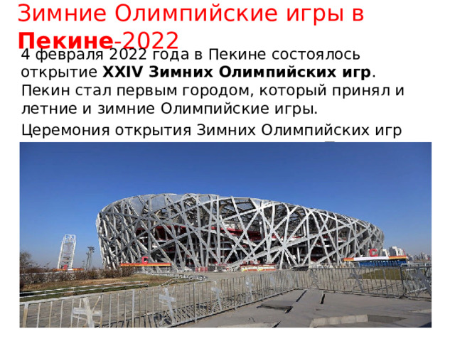 Зимние Олимпийские игры в Пекине -2022 4 февраля 2022 года в Пекине состоялось открытие XXIV Зимних Олимпийских игр . Пекин стал первым городом, который принял и летние и зимние Олимпийские игры. Церемония открытия Зимних Олимпийских игр прошла на национальном стадионе «Птичье гнездо»