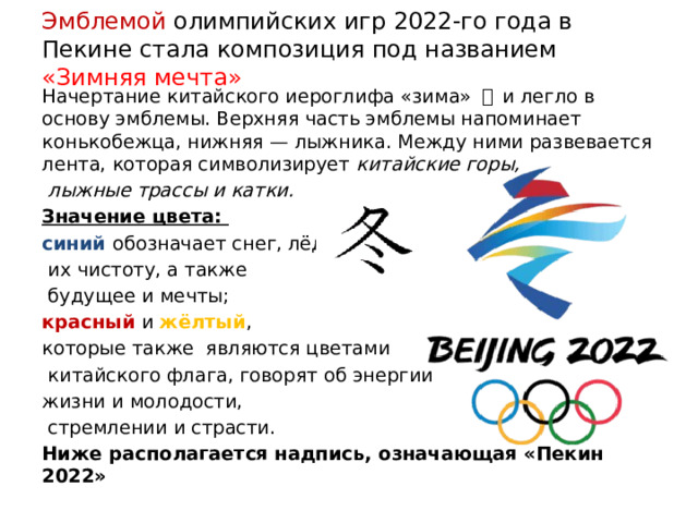 Эмблемой олимпийских игр 2022-го года в Пекине стала композиция под названием «Зимняя мечта» Начертание китайского иероглифа «зима» 冬  и легло в основу эмблемы. Верхняя часть эмблемы напоминает конькобежца, нижняя — лыжника. Между ними развевается лента, которая символизирует китайские горы,  лыжные трассы и катки. Значение цвета: синий обозначает снег, лёд,  их чистоту, а также  будущее и мечты; красный и жёлтый , которые также являются цветами  китайского флага, говорят об энергии жизни и молодости,  стремлении и страсти. Ниже располагается надпись, означающая «Пекин 2022»