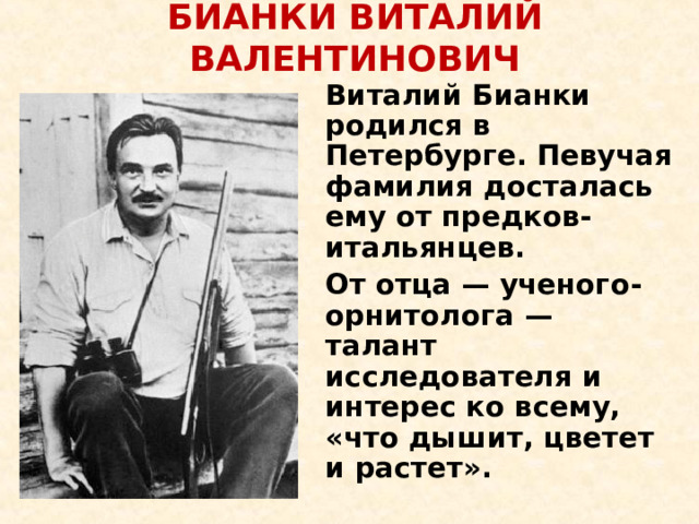 БИАНКИ ВИТАЛИЙ ВАЛЕНТИНОВИЧ     Виталий Бианки родился в Петербурге. Певучая фамилия досталась ему от предков-итальянцев.   От отца — ученого-орнитолога — талант исследователя и интерес ко всему, «что дышит, цветет и растет».