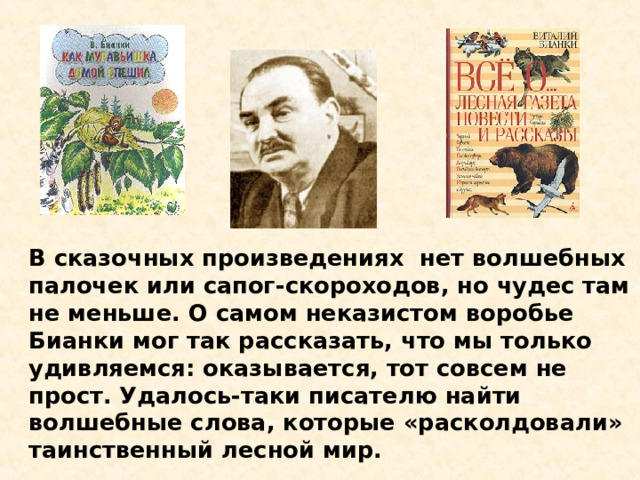 В сказочных произведениях нет волшебных палочек или сапог-скороходов, но чудес там не меньше. О самом неказистом воробье Бианки мог так рассказать, что мы только удивляемся: оказывается, тот совсем не прост. Удалось-таки писателю найти волшебные слова, которые «расколдовали» таинственный лесной мир.