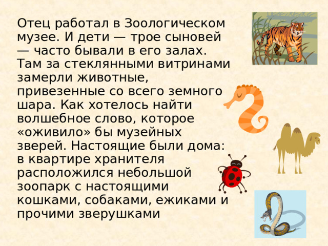 Отец работал в Зоологическом музее. И дети — трое сыновей — часто бывали в его залах. Там за стеклянными витринами замерли животные, привезенные со всего земного шара. Как хотелось найти волшебное слово, которое «оживило» бы музейных зверей. Настоящие были дома: в квартире хранителя расположился небольшой зоопарк с настоящими кошками, собаками, ежиками и прочими зверушками