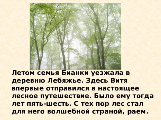 Летом семья Бианки уезжала в деревню Лебяжье. Здесь Витя впервые отправился в настоящее лесное путешествие. Было ему тогда лет пять-шесть. С тех пор лес стал для него волшебной страной, раем.