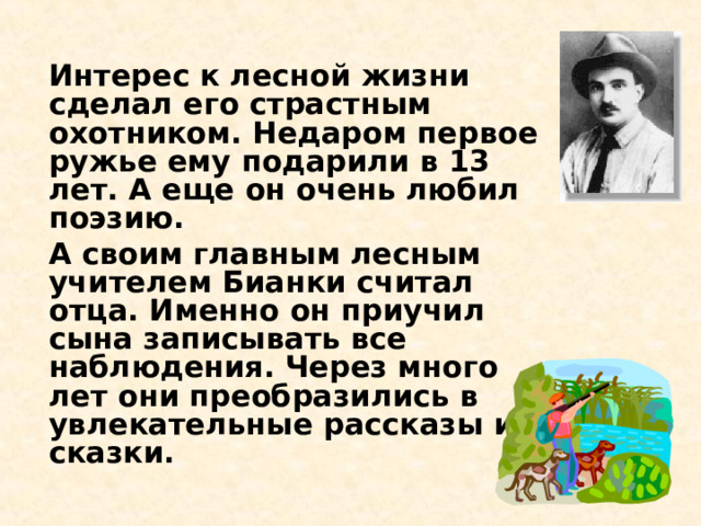 Интерес к лесной жизни сделал его страстным охотником. Недаром первое ружье ему подарили в 13 лет. А еще он очень любил поэзию.   А своим главным лесным учителем Бианки считал отца. Именно он приучил сына записывать все наблюдения. Через много лет они преобразились в увлекательные рассказы и сказки.