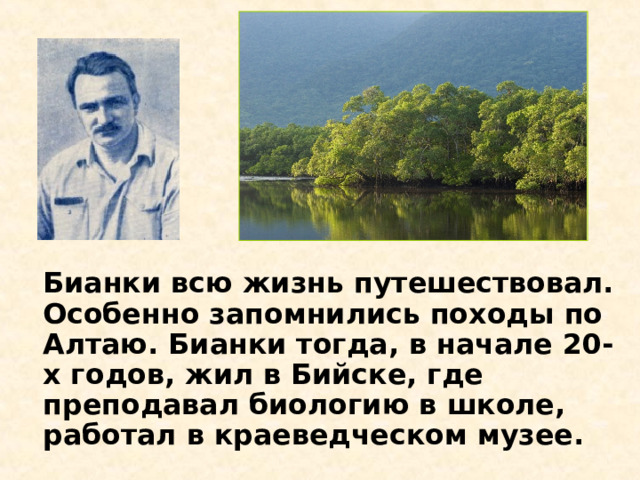 Бианки всю жизнь путешествовал. Особенно запомнились походы по Алтаю. Бианки тогда, в начале 20-х годов, жил в Бийске, где преподавал биологию в школе, работал в краеведческом музее.