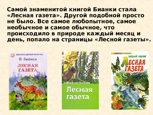 Самой знаменитой книгой Бианки стала «Лесная газета». Другой подобной просто не было. Все самое любопытное, самое необычное и самое обычное, что происходило в природе каждый месяц и день, попало на страницы «Лесной газеты».