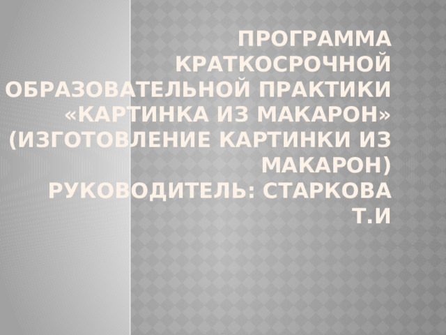 ПРОГРАММА  Краткосрочной образовательной практики  «Картинка из макарон»  (изготовление картинки из макарон)  Руководитель: Старкова Т.И