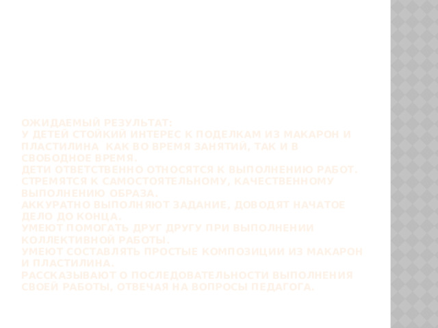 Ожидаемый результат:  У детей стойкий интерес к поделкам из макарон и пластилина как во время занятий, так и в свободное время.  Дети ответственно относятся к выполнению работ.  Стремятся к самостоятельному, качественному выполнению образа.  Аккуратно выполняют задание, доводят начатое дело до конца.  Умеют помогать друг другу при выполнении коллективной работы.  Умеют составлять простые композиции из макарон и пластилина.  Рассказывают о последовательности выполнения своей работы, отвечая на вопросы педагога.   
