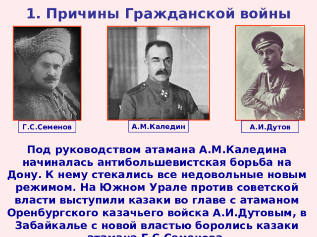 1. Причины Гражданской войны А.М.Каледин Г.С.Семенов А.И.Дутов Под руководством атамана А.М.Каледина начиналась антибольшевистская борьба на Дону. К нему стекались все недовольные новым режимом. На Южном Урале против советской власти выступили казаки во главе с атаманом Оренбургского казачьего войска А.И.Дутовым, в Забайкалье с новой властью боролись казаки атамана Г.С.Семенова.