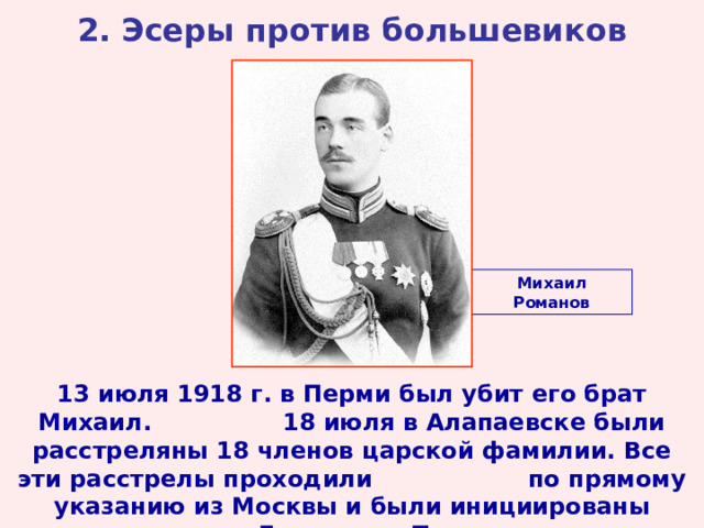 2. Эсеры против большевиков Михаил Романов 13 июля 1918 г. в Перми был убит его брат Михаил. 18 июля в Алапаевске были расстреляны 18 членов царской фамилии. Все эти расстрелы проходили по прямому указанию из Москвы и были инициированы лично Лениным и Троцким.