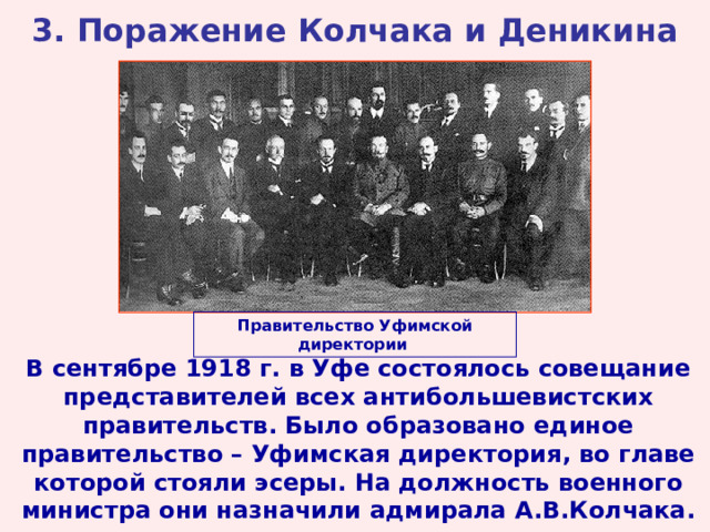 3. Поражение Колчака и Деникина Правительство Уфимской директории  В сентябре 1918 г. в Уфе состоялось совещание представителей всех антибольшевистских правительств. Было образовано единое правительство – Уфимская директория, во главе которой стояли эсеры. На должность военного министра они назначили адмирала А.В.Колчака.